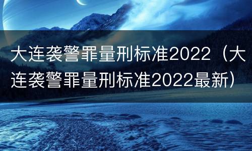 大连袭警罪量刑标准2022（大连袭警罪量刑标准2022最新）