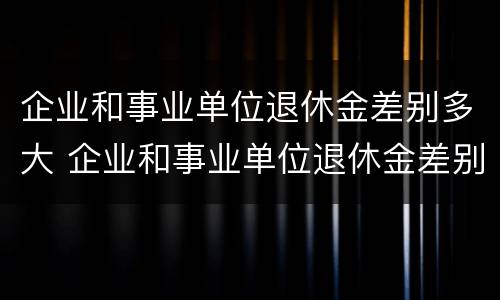 企业和事业单位退休金差别多大 企业和事业单位退休金差别多大怎么办