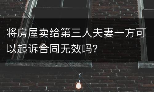 将房屋卖给第三人夫妻一方可以起诉合同无效吗？