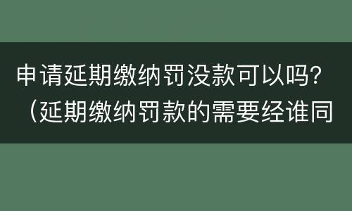 申请延期缴纳罚没款可以吗？（延期缴纳罚款的需要经谁同意）