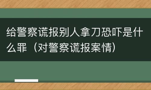 给警察谎报别人拿刀恐吓是什么罪（对警察谎报案情）