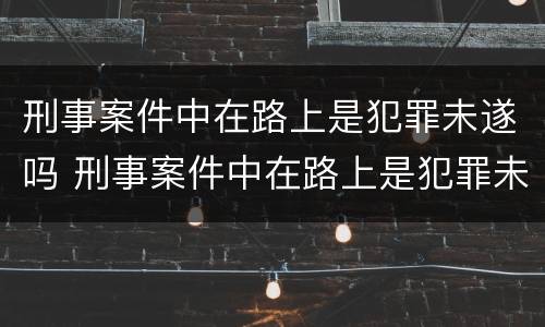 刑事案件中在路上是犯罪未遂吗 刑事案件中在路上是犯罪未遂吗