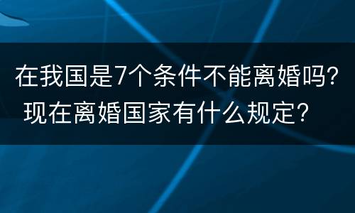 在我国是7个条件不能离婚吗？ 现在离婚国家有什么规定?