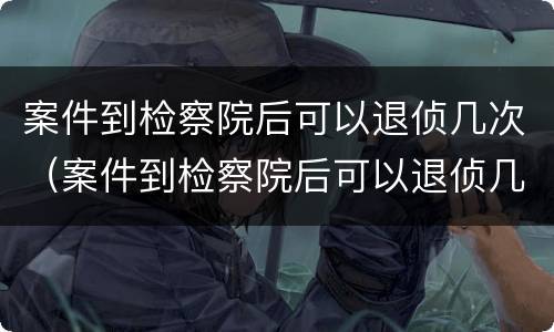 案件到检察院后可以退侦几次（案件到检察院后可以退侦几次吗）