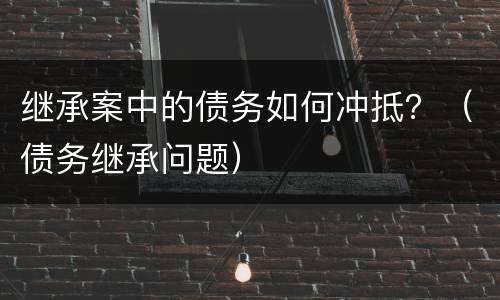 继承案中的债务如何冲抵？（债务继承问题）