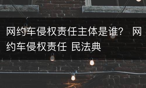 网约车侵权责任主体是谁？ 网约车侵权责任 民法典