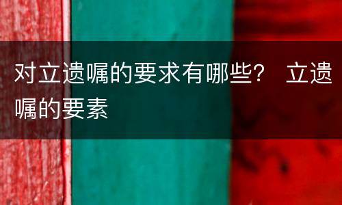 对立遗嘱的要求有哪些？ 立遗嘱的要素