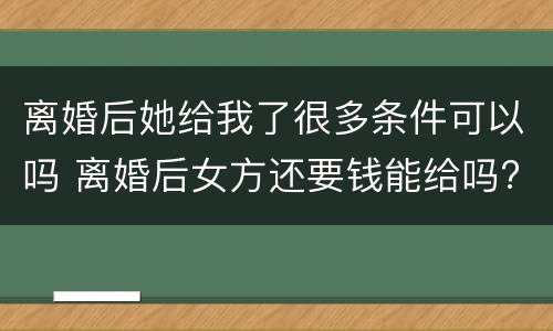 离婚后她给我了很多条件可以吗 离婚后女方还要钱能给吗?