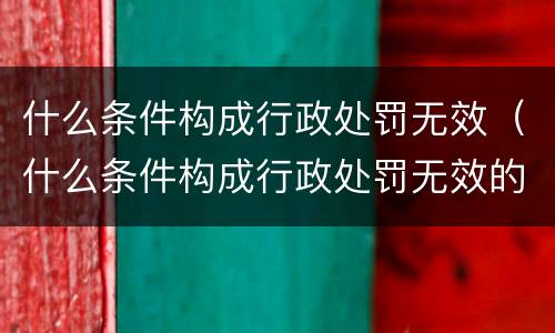 什么条件构成行政处罚无效（什么条件构成行政处罚无效的情形）