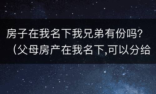 房子在我名下我兄弟有份吗？（父母房产在我名下,可以分给兄弟吗）