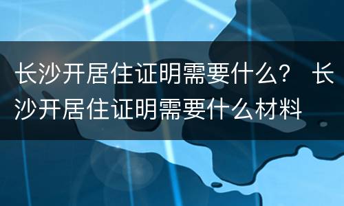 长沙开居住证明需要什么？ 长沙开居住证明需要什么材料