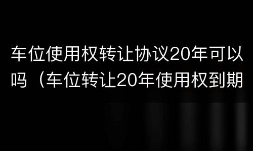 车位使用权转让协议20年可以吗（车位转让20年使用权到期怎么办）