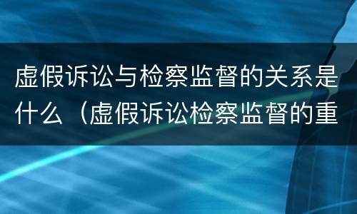 虚假诉讼与检察监督的关系是什么（虚假诉讼检察监督的重要性）