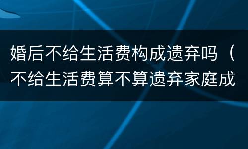 婚后不给生活费构成遗弃吗（不给生活费算不算遗弃家庭成员）