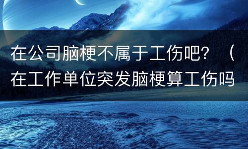 在公司脑梗不属于工伤吧？（在工作单位突发脑梗算工伤吗）