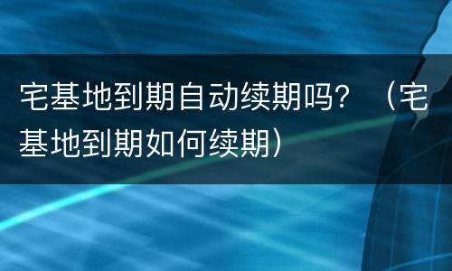 宅基地到期自动续期吗？（宅基地到期如何续期）