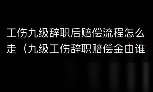 工伤九级辞职后赔偿流程怎么走（九级工伤辞职赔偿金由谁承担）