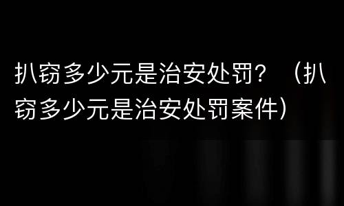 扒窃多少元是治安处罚？（扒窃多少元是治安处罚案件）