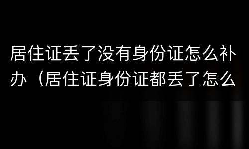 居住证丢了没有身份证怎么补办（居住证身份证都丢了怎么补办）