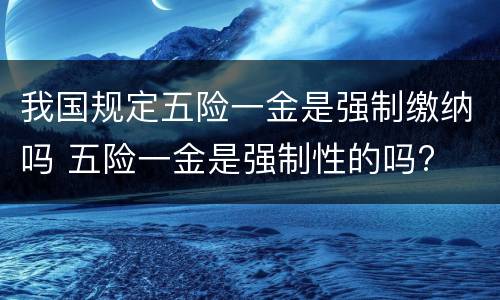 我国规定五险一金是强制缴纳吗 五险一金是强制性的吗?