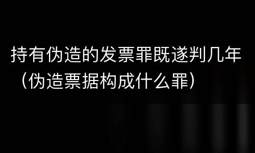 持有伪造的发票罪既遂判几年（伪造票据构成什么罪）