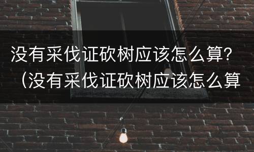 没有采伐证砍树应该怎么算？（没有采伐证砍树应该怎么算赔偿）