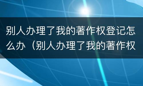 别人办理了我的著作权登记怎么办（别人办理了我的著作权登记怎么办理）