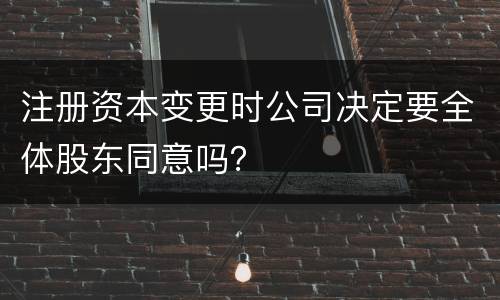 注册资本变更时公司决定要全体股东同意吗？