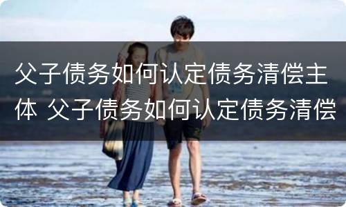 父子债务如何认定债务清偿主体 父子债务如何认定债务清偿主体地位