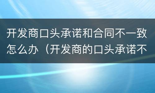 开发商口头承诺和合同不一致怎么办（开发商的口头承诺不履行怎么起诉）