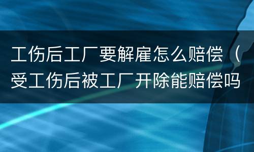 工伤后工厂要解雇怎么赔偿（受工伤后被工厂开除能赔偿吗）