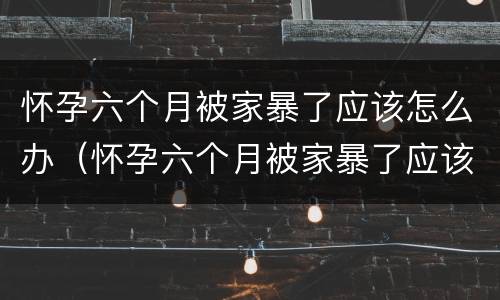 怀孕六个月被家暴了应该怎么办（怀孕六个月被家暴了应该怎么办呢）