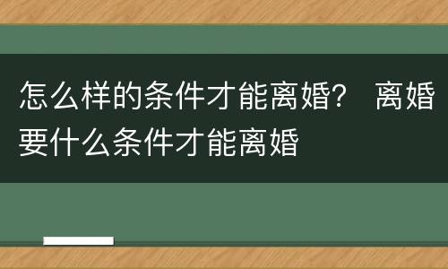 怎么样的条件才能离婚？ 离婚要什么条件才能离婚