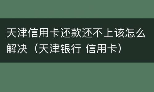 天津信用卡还款还不上该怎么解决（天津银行 信用卡）