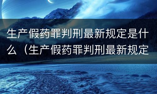 生产假药罪判刑最新规定是什么（生产假药罪判刑最新规定是什么呢）