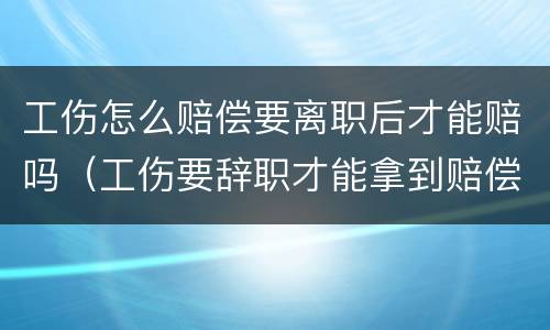 工伤怎么赔偿要离职后才能赔吗（工伤要辞职才能拿到赔偿吗）