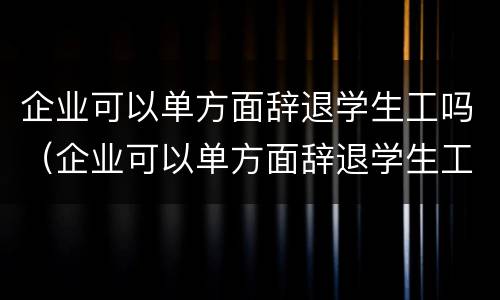 企业可以单方面辞退学生工吗（企业可以单方面辞退学生工吗合法吗）