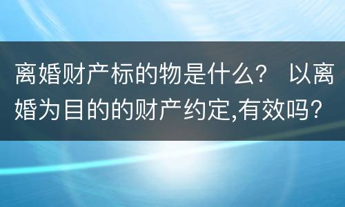 离婚财产标的物是什么？ 以离婚为目的的财产约定,有效吗?