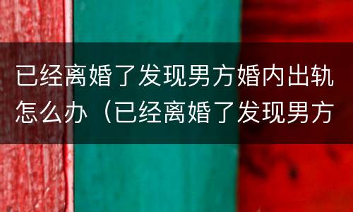 已经离婚了发现男方婚内出轨怎么办（已经离婚了发现男方婚内出轨怎么办理）