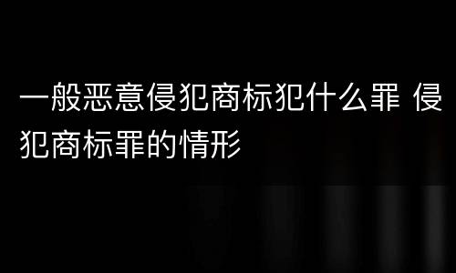 一般恶意侵犯商标犯什么罪 侵犯商标罪的情形