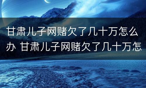 甘肃儿子网赌欠了几十万怎么办 甘肃儿子网赌欠了几十万怎么办呀