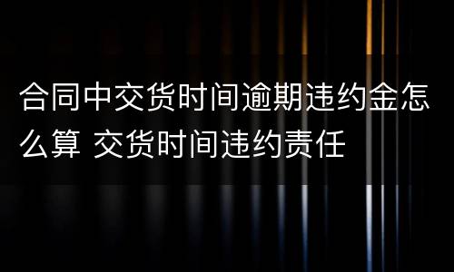 合同中交货时间逾期违约金怎么算 交货时间违约责任