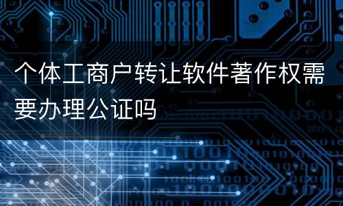 个体工商户转让软件著作权需要办理公证吗