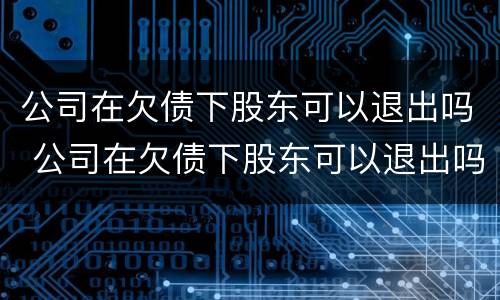 公司在欠债下股东可以退出吗 公司在欠债下股东可以退出吗怎么办