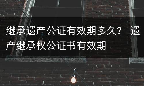 继承遗产公证有效期多久？ 遗产继承权公证书有效期