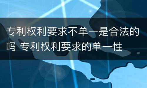 专利权利要求不单一是合法的吗 专利权利要求的单一性