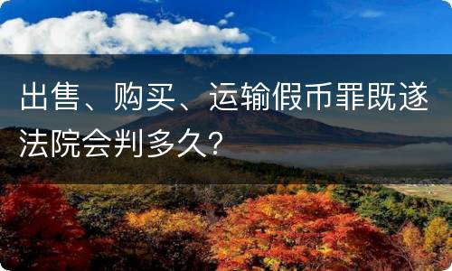 出售、购买、运输假币罪既遂法院会判多久？