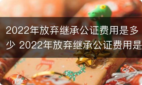 2022年放弃继承公证费用是多少 2022年放弃继承公证费用是多少钱