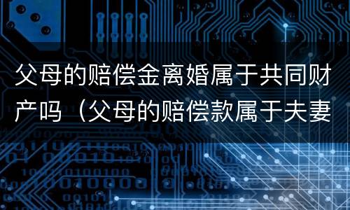 父母的赔偿金离婚属于共同财产吗（父母的赔偿款属于夫妻共同财产吗）