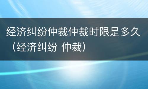 经济纠纷仲裁仲裁时限是多久（经济纠纷 仲裁）